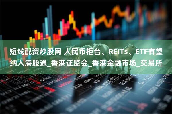 短线配资炒股网 人民币柜台、REITs、ETF有望纳入港股通_香港证监会_香港金融市场_交易所