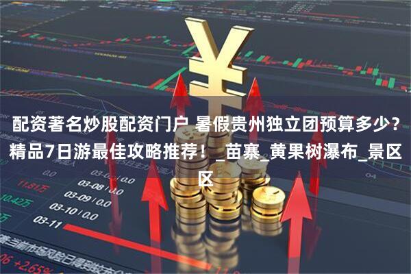 配资著名炒股配资门户 暑假贵州独立团预算多少？精品7日游最佳攻略推荐！_苗寨_黄果树瀑布_景区