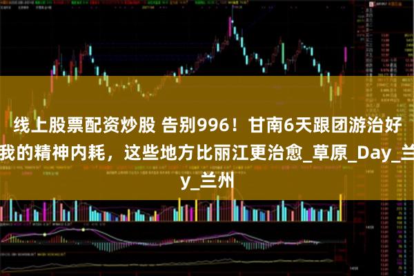 线上股票配资炒股 告别996！甘南6天跟团游治好了我的精神内耗，这些地方比丽江更治愈_草原_Day_兰州