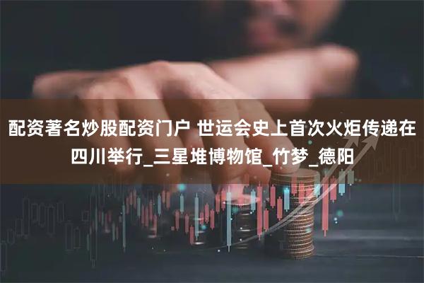 配资著名炒股配资门户 世运会史上首次火炬传递在四川举行_三星堆博物馆_竹梦_德阳