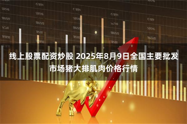 线上股票配资炒股 2025年8月9日全国主要批发市场猪大排肌肉价格行情