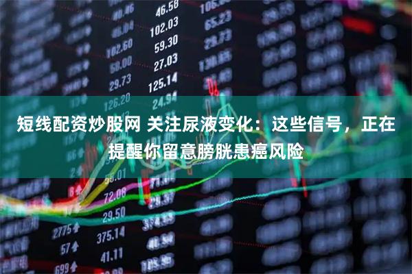 短线配资炒股网 关注尿液变化：这些信号，正在提醒你留意膀胱患癌风险