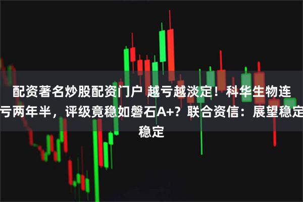 配资著名炒股配资门户 越亏越淡定！科华生物连亏两年半，评级竟稳如磐石A+？联合资信：展望稳定