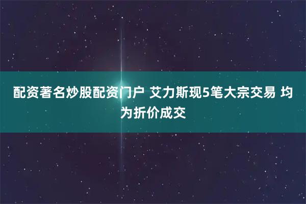 配资著名炒股配资门户 艾力斯现5笔大宗交易 均为折价成交