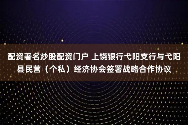 配资著名炒股配资门户 上饶银行弋阳支行与弋阳县民营（个私）经济协会签署战略合作协议