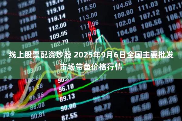 线上股票配资炒股 2025年9月6日全国主要批发市场带鱼价格行情