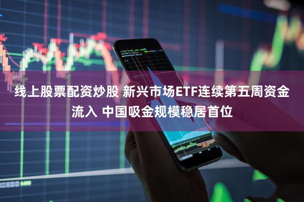 线上股票配资炒股 新兴市场ETF连续第五周资金流入 中国吸金规模稳居首位