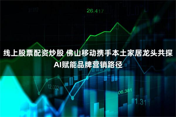 线上股票配资炒股 佛山移动携手本土家居龙头共探AI赋能品牌营销路径