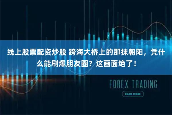 线上股票配资炒股 跨海大桥上的那抹朝阳，凭什么能刷爆朋友圈？这画面绝了！