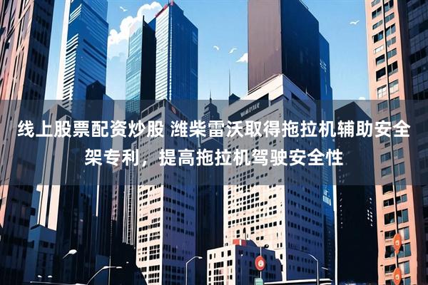 线上股票配资炒股 潍柴雷沃取得拖拉机辅助安全架专利，提高拖拉机驾驶安全性