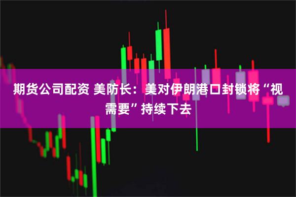 期货公司配资 美防长：美对伊朗港口封锁将“视需要”持续下去